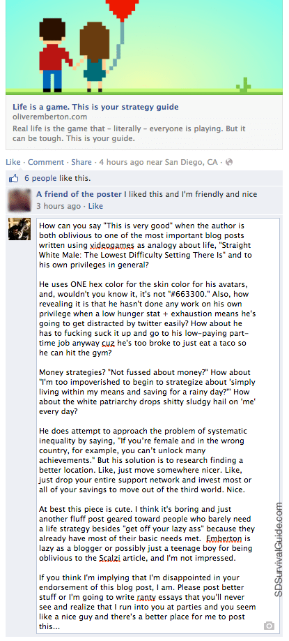 How can you say “This is very good” when the author is both oblivious to one of the most important blog posts written using videogames as analogy about life, “Straight White Male: The Lowest Difficulty Setting There Is” and to his own privileges in general?  He uses ONE hex color for the skin color for his avatars, and, wouldn’t you know it, it’s not “#663300.” Also, how revealing it is that he hasn’t done any work on his own privilege when a low hunger stat + exhaustion means he’s going to get distracted by twitter easily? How about he has to fucking suck it up and go to his low-paying part-time job anyway cuz he’s too broke to just eat a taco so he can hit the gym?  Money strategies? “Not fussed about money?” How about “I’m too impoverished to begin to strategize about ‘simply living within my means and saving for a rainy day?’” How about the white patriarchy drops shitty sludgy hail on ‘me’ every day?  He does attempt to approach the problem of systematic inequality by saying, “If you’re female and in the wrong country, for example, you can’t unlock many achievements.” But his solution is to research finding a better location. Like, just move somewhere nicer. Like, just drop your entire support network and invest most or all of your savings to move out of the third world. Nice.  At best this piece is cute. I think it’s boring and just another fluff post geared toward people who barely need a life strategy besides “get off your lazy ass” because they already have most of their basic needs met. Emberton is lazy as a blogger or possibly just a teenage boy for being oblivious to the Scalzi article, and I’m not impressed.  If you think I’m implying that I’m disappointed in your endorsement of this blog post, I am. Please post better stuff or I’m going to write ranty essays that you’ll never see and realize that I run into you at parties and you seem like a nice guy and there’s a better place for me to post this…